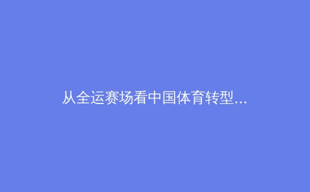 从全运赛场看中国体育转型：竞技金字塔尖如何夯实全民地基