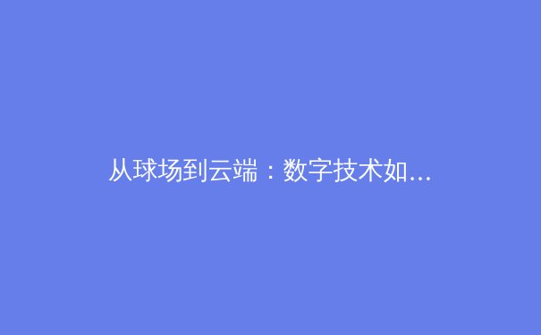 从球场到云端：数字技术如何重塑体育新闻的边界与体验